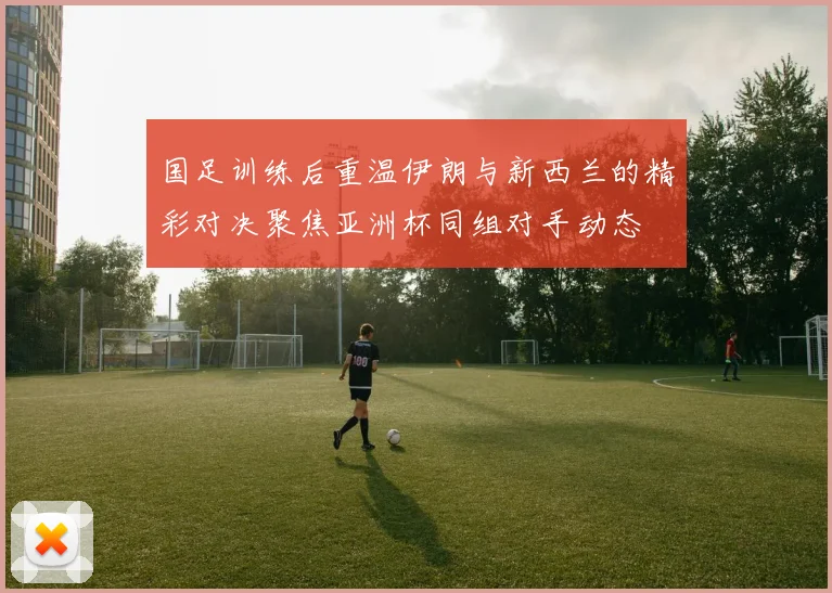 国足训练后重温伊朗与新西兰的精彩对决聚焦亚洲杯同组对手动态