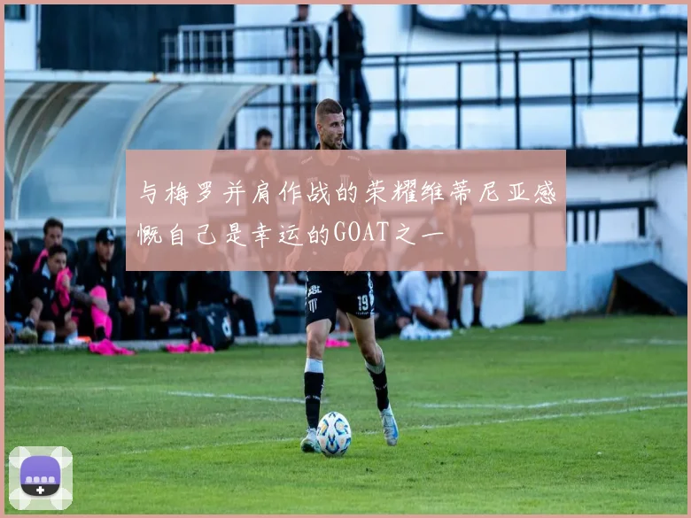 与梅罗并肩作战的荣耀维蒂尼亚感慨自己是幸运的GOAT之一