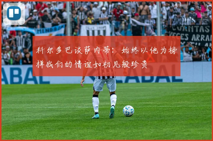 科尔多巴谈萨内蒂：始终以他为榜样我们的情谊如初见般珍贵