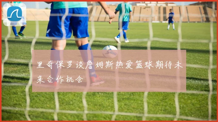 里奇保罗谈詹姆斯热爱篮球期待未来合作机会