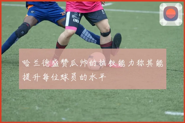 哈兰德盛赞瓜帅的执教能力称其能提升每位球员的水平