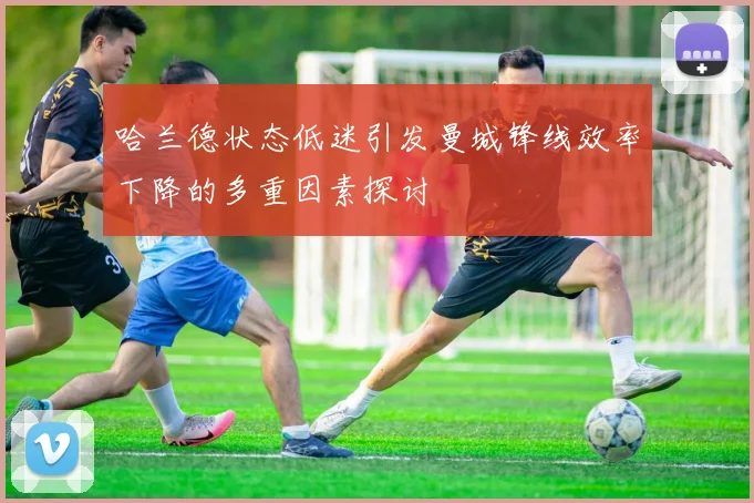 哈兰德状态低迷引发曼城锋线效率下降的多重因素探讨