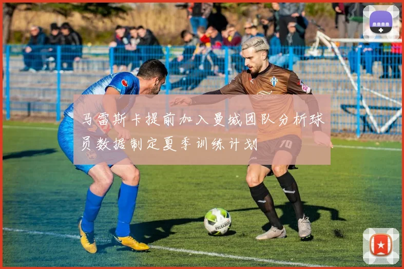 马雷斯卡提前加入曼城团队分析球员数据制定夏季训练计划