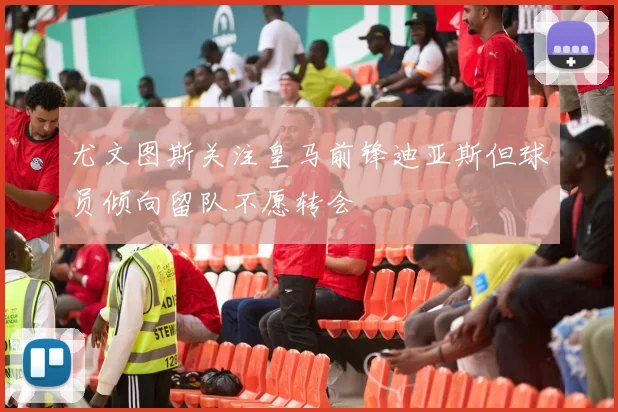 尤文图斯关注皇马前锋迪亚斯但球员倾向留队不愿转会