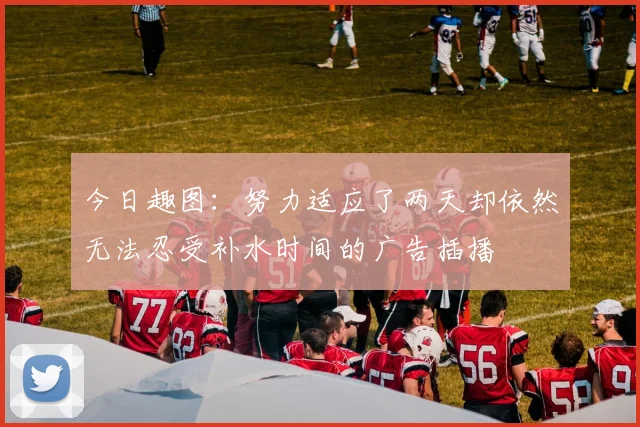 今日趣图：努力适应了两天却依然无法忍受补水时间的广告插播