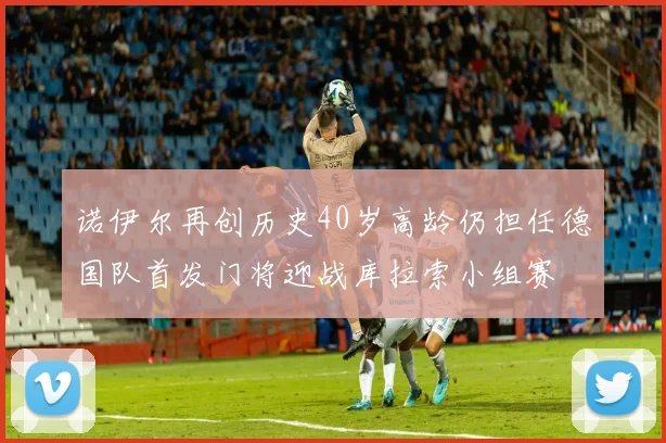 诺伊尔再创历史40岁高龄仍担任德国队首发门将迎战库拉索小组赛