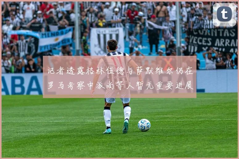记者透露格林伍德与萨默维尔仍在罗马考察中派尚等人暂无重要进展消息