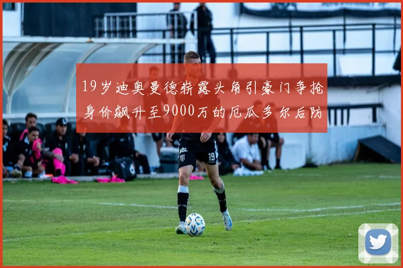 19岁迪奥曼德崭露头角引豪门争抢身价飙升至9000万的厄瓜多尔后防新星