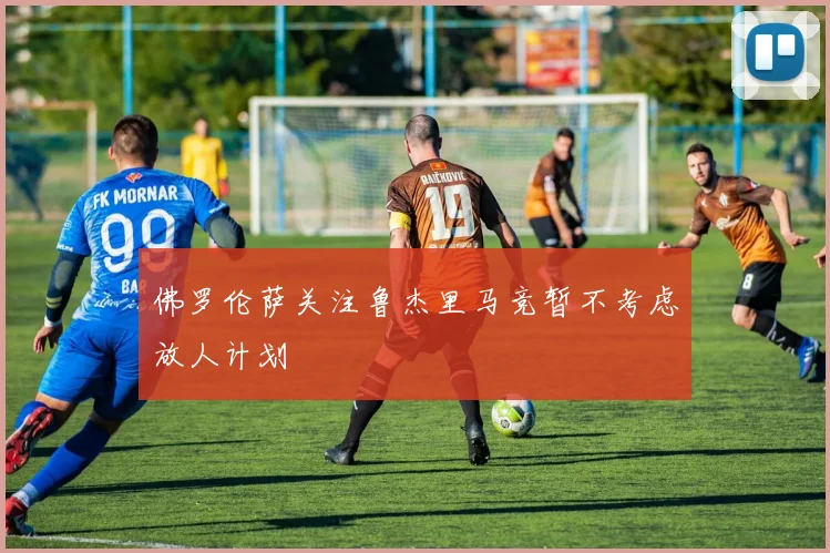 佛罗伦萨关注鲁杰里马竞暂不考虑放人计划
