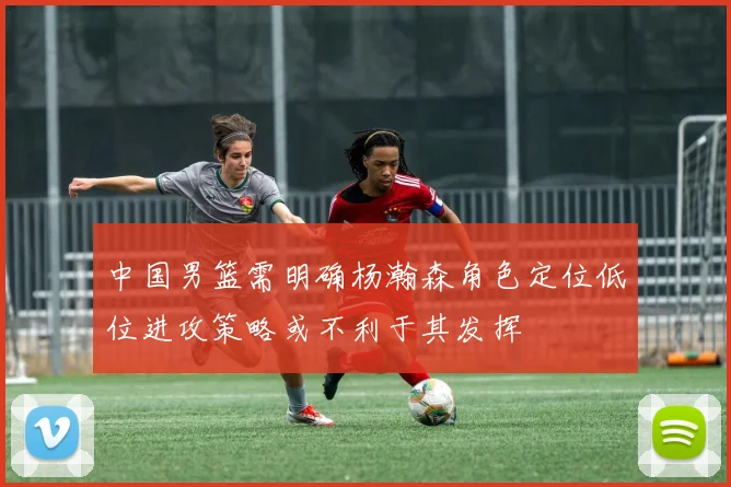 中国男篮需明确杨瀚森角色定位低位进攻策略或不利于其发挥